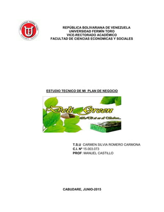 REPÚBLICA BOLIVARIANA DE VENEZUELA
UNIVERSIDAD FERMÍN TORO
VICE-RECTORADO ACADÉMICO
FACULTAD DE CIENCIAS ECONOMICAS Y SOCIALES
ESTUDIO TECNICO DE MI PLAN DE NEGOCIO
T.S.U CARMEN SILVIA ROMERO CARMONA
C.I. Nº 15.003.073
PROF: MANUEL CASTILLO
CABUDARE, JUNIO-2015
 