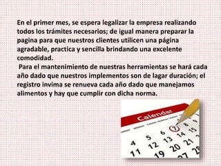 En el primer mes, se espera legalizar la empresa realizando
todos los trámites necesarios; de igual manera preparar la
pagina para que nuestros clientes utilicen una página
agradable, practica y sencilla brindando una excelente
comodidad.
Para el mantenimiento de nuestras herramientas se hará cada
año dado que nuestros implementos son de lagar duración; el
registro invima se renueva cada año dado que manejamos
alimentos y hay que cumplir con dicha norma.
 