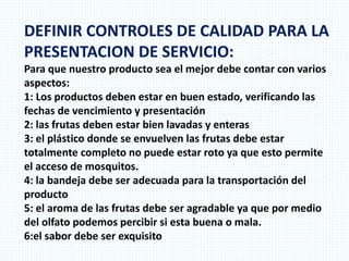 DEFINIR CONTROLES DE CALIDAD PARA LA
PRESENTACION DE SERVICIO:
Para que nuestro producto sea el mejor debe contar con varios
aspectos:
1: Los productos deben estar en buen estado, verificando las
fechas de vencimiento y presentación
2: las frutas deben estar bien lavadas y enteras
3: el plástico donde se envuelven las frutas debe estar
totalmente completo no puede estar roto ya que esto permite
el acceso de mosquitos.
4: la bandeja debe ser adecuada para la transportación del
producto
5: el aroma de las frutas debe ser agradable ya que por medio
del olfato podemos percibir si esta buena o mala.
6:el sabor debe ser exquisito
 