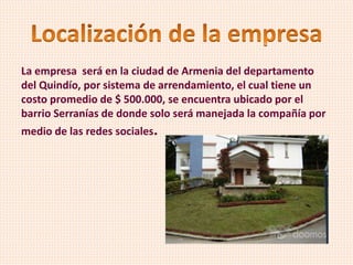 La empresa será en la ciudad de Armenia del departamento
del Quindío, por sistema de arrendamiento, el cual tiene un
costo promedio de $ 500.000, se encuentra ubicado por el
barrio Serranías de donde solo será manejada la compañía por
medio de las redes sociales.
 