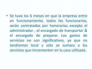 • Se tuvo los 6 meses en que la empresa entre
en funcionamiento, todos los funcionarios,
serán contratados por honorarios excepto el
administrador , el encargado de transportar &
el encargado de preparar. Los gastos de
servicios no son significativos, ya que no
tendremos local y solo se sumara a los
servicios que incrementen en la casa utilizada.
 