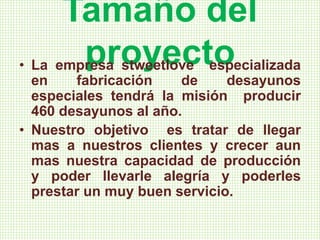 Tamaño del
proyecto• La empresa stweetlove especializada
en fabricación de desayunos
especiales tendrá la misión producir
460 desayunos al año.
• Nuestro objetivo es tratar de llegar
mas a nuestros clientes y crecer aun
mas nuestra capacidad de producción
y poder llevarle alegría y poderles
prestar un muy buen servicio.
 