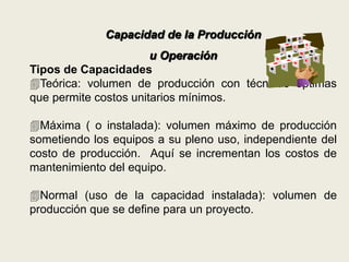 Capacidad de la Producción 
u Operación 
Tipos de Capacidades 
Teórica: volumen de producción con técnicas óptimas 
que permite costos unitarios mínimos. 
Máxima ( o instalada): volumen máximo de producción 
sometiendo los equipos a su pleno uso, independiente del 
costo de producción. Aquí se incrementan los costos de 
mantenimiento del equipo. 
Normal (uso de la capacidad instalada): volumen de 
producción que se define para un proyecto. 
 