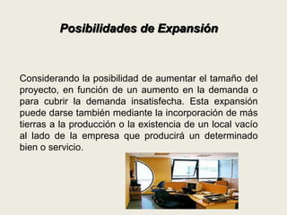 Posibilidades de Expansión 
Considerando la posibilidad de aumentar el tamaño del 
proyecto, en función de un aumento en la demanda o 
para cubrir la demanda insatisfecha. Esta expansión 
puede darse también mediante la incorporación de más 
tierras a la producción o la existencia de un local vacío 
al lado de la empresa que producirá un determinado 
bien o servicio. 
 