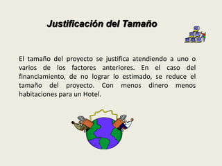 Justificación del Tamaño 
El tamaño del proyecto se justifica atendiendo a uno o 
varios de los factores anteriores. En el caso del 
financiamiento, de no lograr lo estimado, se reduce el 
tamaño del proyecto. Con menos dinero menos 
habitaciones para un Hotel. 
 