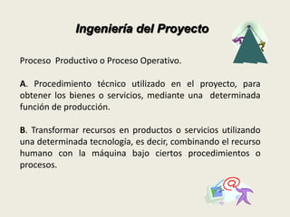 Ingeniería del Proyecto 
Proceso Productivo o Proceso Operativo. 
A. Procedimiento técnico utilizado en el proyecto, para 
obtener los bienes o servicios, mediante una determinada 
función de producción. 
B. Transformar recursos en productos o servicios utilizando 
una determinada tecnología, es decir, combinando el recurso 
humano con la máquina bajo ciertos procedimientos o 
procesos. 
 