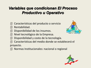 Variables que condicionan El Proceso 
Productivo u Operativo 
 Características del producto o servicio 
 Rentabilidad. 
 Disponibilidad de los insumos. 
 Nivel tecnológico de la Empresa. 
 Disponibilidad y costo de la tecnología. 
 Características del medio donde se establecerá el 
proyecto. 
 Normas Institucionales: nacional o regional 
 