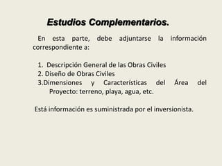Estudios Complementarios. 
En esta parte, debe adjuntarse la información 
correspondiente a: 
1. Descripción General de las Obras Civiles 
2. Diseño de Obras Civiles 
3.Dimensiones y Características del Área del 
Proyecto: terreno, playa, agua, etc. 
Está información es suministrada por el inversionista. 
 