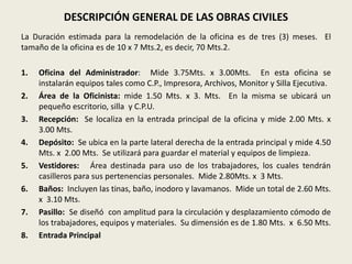 DESCRIPCIÓN GENERAL DE LAS OBRAS CIVILES 
La Duración estimada para la remodelación de la oficina es de tres (3) meses. El 
tamaño de la oficina es de 10 x 7 Mts.2, es decir, 70 Mts.2. 
1. Oficina del Administrador: Mide 3.75Mts. x 3.00Mts. En esta oficina se 
instalarán equipos tales como C.P., Impresora, Archivos, Monitor y Silla Ejecutiva. 
2. Área de la Oficinista: mide 1.50 Mts. x 3. Mts. En la misma se ubicará un 
pequeño escritorio, silla y C.P.U. 
3. Recepción: Se localiza en la entrada principal de la oficina y mide 2.00 Mts. x 
3.00 Mts. 
4. Depósito: Se ubica en la parte lateral derecha de la entrada principal y mide 4.50 
Mts. x 2.00 Mts. Se utilizará para guardar el material y equipos de limpieza. 
5. Vestidores: Área destinada para uso de los trabajadores, los cuales tendrán 
casilleros para sus pertenencias personales. Mide 2.80Mts. x 3 Mts. 
6. Baños: Incluyen las tinas, baño, inodoro y lavamanos. Mide un total de 2.60 Mts. 
x 3.10 Mts. 
7. Pasillo: Se diseñó con amplitud para la circulación y desplazamiento cómodo de 
los trabajadores, equipos y materiales. Su dimensión es de 1.80 Mts. x 6.50 Mts. 
8. Entrada Principal 
 