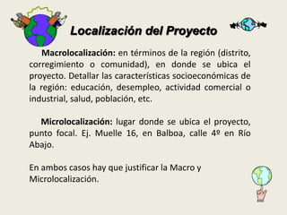 Localización del Proyecto 
Macrolocalización: en términos de la región (distrito, 
corregimiento o comunidad), en donde se ubica el 
proyecto. Detallar las características socioeconómicas de 
la región: educación, desempleo, actividad comercial o 
industrial, salud, población, etc. 
Microlocalización: lugar donde se ubica el proyecto, 
punto focal. Ej. Muelle 16, en Balboa, calle 4º en Río 
Abajo. 
En ambos casos hay que justificar la Macro y 
Microlocalización. 
 