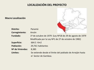 LOCALIZACIÓN DEL PROYECTO 
Macro Localización 
Distrito: Panamá 
Corregimiento: Ancón 
Fundado: 1º de octubre de 1979 (Ley Nº18 de 29 de agosto de 1979 
Modificada por la Ley Nº1 de 27 de octubre de 1982) 
Superficie: 664.5 Km2 
Población: 29,761 habitantes 
Nº de Viviendas: 8,385 
Límites: Se extiende desde el límite del poblado de Arraiján hasta 
el Sector de Gamboa. 
 