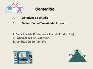 Contenido 
A. Objetivos de Estudio 
B. Definición del Tamaño del Proyecto 
1. Capacidad de Producción( Plan de Producción). 
2. Posibilidades de Expansión. 
3. Justificación del Tamaño 
 