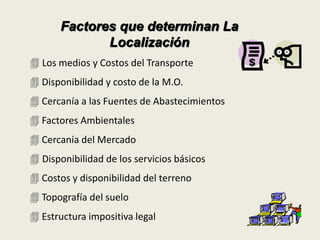Factores que determinan La 
Localización 
 Los medios y Costos del Transporte 
 Disponibilidad y costo de la M.O. 
 Cercanía a las Fuentes de Abastecimientos 
 Factores Ambientales 
 Cercanía del Mercado 
 Disponibilidad de los servicios básicos 
 Costos y disponibilidad del terreno 
 Topografía del suelo 
 Estructura impositiva legal 
 