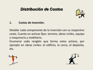 Distribución de Costos 
1. Costos de Inversión. 
Detallar cada componente de la inversión con su respectivo 
costo. Cuanto en activos fijos: terreno, obras civiles, equipo 
y maquinaria y mobiliario. 
Enumerar cada renglón que forma estos activos, por 
ejemplo en obras civiles: el edificio, la cerca, el depósito, 
etc. 
 