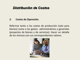 Distribución de Costos 
2. Costos de Operación. 
Referirse tanto a los costos de producción (solo para 
bienes) como a los gastos administrativos y generales 
(proyectos de bienes y de servicios). Hacer un detalle 
de los mismos con sus correspondientes valores. 
 