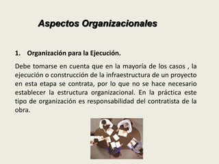 Aspectos Organizacionales 
1. Organización para la Ejecución. 
Debe tomarse en cuenta que en la mayoría de los casos , la 
ejecución o construcción de la infraestructura de un proyecto 
en esta etapa se contrata, por lo que no se hace necesario 
establecer la estructura organizacional. En la práctica este 
tipo de organización es responsabilidad del contratista de la 
obra. 
 