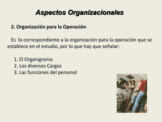 Aspectos Organizacionales 
2. Organización para la Operación 
Es lo correspondiente a la organización para la operación que se 
establece en el estudio, por lo que hay que señalar: 
1. El Organigrama 
2. Los diversos Cargos 
3. Las funciones del personal 
 