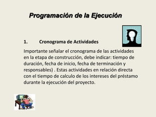 Programación de la Ejecución 
1. Cronograma de Actividades 
Importante señalar el cronograma de las actividades 
en la etapa de construcción, debe indicar: tiempo de 
duración, fecha de inicio, fecha de terminación y 
responsables) . Estas actividades en relación directa 
con el tiempo de calculo de los intereses del préstamo 
durante la ejecución del proyecto. 
 