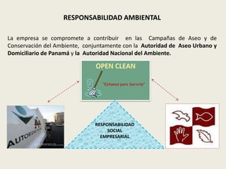 RESPONSABILIDAD AMBIENTAL 
La empresa se compromete a contribuir en las Campañas de Aseo y de 
Conservación del Ambiente, conjuntamente con la Autoridad de Aseo Urbano y 
Domiciliario de Panamá y la Autoridad Nacional del Ambiente. 
“Estamos para Servirle” 
RESPONSABILIDAD 
SOCIAL 
EMPRESARIAL 
