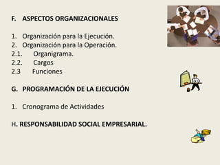 F. ASPECTOS ORGANIZACIONALES 
1. Organización para la Ejecución. 
2. Organización para la Operación. 
2.1. Organigrama. 
2.2. Cargos 
2.3 Funciones 
G. PROGRAMACIÓN DE LA EJECUCIÓN 
1. Cronograma de Actividades 
H. RESPONSABILIDAD SOCIAL EMPRESARIAL. 
 