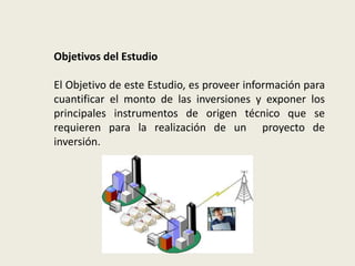 Objetivos del Estudio 
El Objetivo de este Estudio, es proveer información para 
cuantificar el monto de las inversiones y exponer los 
principales instrumentos de origen técnico que se 
requieren para la realización de un proyecto de 
inversión. 
 