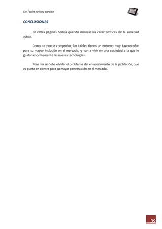 Sin Tablet no hay paraíso


CONCLUSIONES

          En estas páginas hemos querido analizar las características de la sociedad
actual.

       Como se puede comprobar, las tablet tienen un entorno muy favorecedor
para su mayor inclusión en el mercado, y van a vivir en una sociedad a la que le
gustan enormemente las nuevas tecnologías.

      Pero no se debe olvidar el problema del envejecimiento de la población, que
es punto en contra para su mayor penetración en el mercado.




                                                                                       39
 