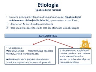 Etiología
                              Hipotiroidismo Primario

• La causa principal del hipotiroidismo primario es el hipotiroidismo
  autoinmune crónico (de Hashimoto), que a su vez, es debido a:
① Asociación Ac anti-tiroideos circulantes
② Bloqueo de los receptores de TSH por efecto de los anticuerpos

                                  CARACTERISTICAS




• Se asocia con:
  ENFERMEDADES          AUTOINMUNES (Diabetes       El hipotiroidismo autoinmune
Miellitus, Artritis reumatoide, LES)                crónico puede ocurrir también
                                                    por la interacción de los
   SÍNDROME ENDOCRINO POLIGLANDULAR                 metales en la boca (amalgamas
(Insuficiencia parotidea, suprarrenal, gonadal)     y coronas metálicas)
 