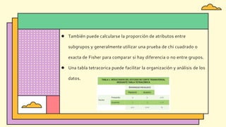 ● También puede calcularse la proporción de atributos entre
subgrupos y generalmente utilizar una prueba de chi cuadrado o
exacta de Fisher para comparar si hay diferencia o no entre grupos.
● Una tabla tetracorica puede facilitar la organización y análisis de los
datos.
 