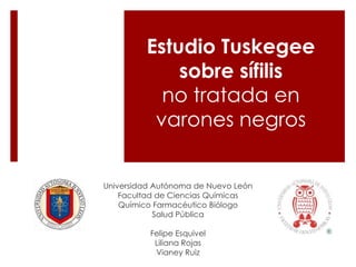 Estudio Tuskegee 
sobre sífilis 
no tratada en 
varones negros 
Universidad Autónoma de Nuevo León 
Facultad de Ciencias Químicas 
Químico Farmacéutico Biólogo 
Salud Pública 
Felipe Esquivel 
Liliana Rojas 
Vianey Ruiz 
 