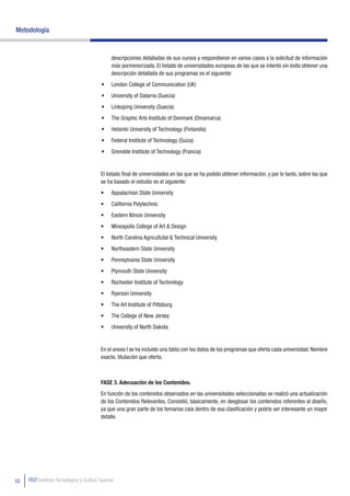 Metodología


                                               descripciones detalladas de sus cursos y respondieron en varios casos a la solicitud de información
                                               más pormenorizada. El listado de universidades europeas de las que se intentó sin éxito obtener una
                                               descripción detallada de sus programas es el siguiente:
                                          •	 London College of Communication (UK)
                                          •	 University of Dalarna (Suecia)
                                          •	 Linkoping University (Suecia)
                                          •	 The Graphic Arts Institute of Denmark (Dinamarca)
                                          •	 Helsinki University of Technology (Finlandia)
                                          •	 Federal Institute of Technology (Suiza)
                                          •	 Grenoble Institute of Technology (Francia)


                                          El listado final de universidades en las que se ha podido obtener información, y por lo tanto, sobre las que
                                          se ha basado el estudio es el siguiente:
                                          •	   Appalachian State University
                                          •	   California Polytechnic
                                          •	   Eastern Illinois University
                                          •	   Mineapolis College of Art & Design
                                          •	   North Carolina Agricultutal & Technical University
                                          •	   Northeastern State University
                                          •	   Pennsylvania State University
                                          •	   Plymouth State University
                                          •	   Rochester Institute of Technology
                                          •	   Ryerson University
                                          •	   The Art Institute of Pittsburg
                                          •	   The College of New Jersey
                                          •	   University of North Dakota


                                          En el anexo I se ha incluido una tabla con los datos de los programas que oferta cada universidad: Nombre
                                          exacto, titulación que oferta.



                                          FASE 3. Adecuación de los Contenidos.
                                          En función de los contenidos observados en las universidades seleccionadas se realizó una actualización
                                          de los Contenidos Relevantes. Consistió, básicamente, en desglosar los contenidos referentes al diseño,
                                          ya que una gran parte de los temarios caía dentro de esa clasificación y podría ser interesante un mayor
                                          detalle.




12   ITGT Instituto Tecnológico y Gráfico Tajamar
 
