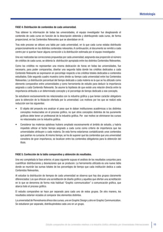 Metodología


FASE 4. Distribución de contenidos de cada universidad.
Tras obtener la información de todas las universidades, el equipo investigador fue desglosando el
contenido de cada curso en función de la descripción obtenida y distribuyendo cada curso, de forma
proporcional, en los Contenidos Relevantes que se abordaban en él.
Tras este proceso se obtuvo una tabla por cada universidad, en la que cada curso estaba distribuido
proporcionalmente en los distintos contenidos relevantes. A continuación, el documento se remitió a cada
centro por si querían hacer alguna corrección a la distribución estimada por el equipo investigador.
Una vez realizadas las correcciones propuestas por cada universidad, asignando esa proporción al número
de créditos de cada curso, se obtenía la distribución apropiada entre los distintos Contenidos Relevantes.
Como los créditos no representan una misma dedicación de horas en todas las universidades, fue
necesario, para poder compararlas, diseñar una segunda tabla donde los créditos dedicados a cada
Contenido Relevante se expresaron en porcentaje respecto a los créditos totales dedicados a contenidos
estudiados. Este segundo cuadro muestra como divide su tiempo cada universidad entre los Contenidos
Relevantes. La distribución porcentual del tiempo dedicado a cada materia es la que se ha utilizado como
elemento comparativo entre universidades y como herramienta de estudio para deducir la importancia
asignada a cada Contenido Relevante. Se asume la hipótesis de que existe una relación directa entre la
importancia atribuida a un determinado concepto y el porcentaje de tiempo dedicado a ese concepto.
Se estudiaron exclusivamente los relacionados con la industria gráfica y que tenían carácter obligatorio
para la obtención de la titulación ofertada por la universidad. Los motivos por los que se realizó esta
reducción son los siguientes:
•	   El objeto del proyecto era analizar el peso que le daban instituciones académicas a los distintos
     conceptos involucrados en el proceso gráfico, no qué otros conceptos distintos de los puramente
     gráficos debe tener un profesional de la industria gráfica. Por ese motivo se eliminaron los cursos
     no relacionados con la industria gráfica.
•	   Considerar las materias optativas hubiera ampliado excesivamente el ámbito de estudio, y habría
     impedido utilizar el factor tiempo asignado a cada curso como criterio de importancia que las
     universidades atribuyen a cada materia. De esta forma estaríamos contabilizando unos contenidos
     que podrían no cursarse. Al mismo tiempo, se ha de suponer que los contenidos que una universidad
     considera de gran importancia, se localizan entre los contenidos obligatorios para la obtención del
     título.



FASE 5. Confección de la tabla comparativa y obtención de resultados.
Una vez completada la fase anterior, el paso siguiente supuso el análisis de los resultados conjuntos para
cuantificar distribuciones y desviaciones que se producen. La herramienta utilizada es una nueva tabla
donde se reunirán las sumas totales de los porcentajes de tiempo que cada institución dedica a cada
Contenidos Relevantes.
Al estudiar la distribución de tiempos de cada universidad se observa que hay dos grupos claramente
diferenciados: Los que ofrecen una acreditación de diseño gráfico y aquellos que ofertan una acreditación
en lo que se denomina de forma más habitual “Graphic communication” o comunicación gráfica, que
abarca todo el proceso gráfico.
El estudio comparativo se hace por separado para cada uno de estos grupos. De otra manera, los
resultados estarían viciados al comparar dos elementos distintos.
La universidad de Pennsilvania ofrece dos cursos, uno en Graphic Design y otro en Graphic Communication.
Se estudiaron por separado, distribuyéndolos cada uno en un grupo.




                              Estudio comparativo de los contenidos relativos a la Industria Gráfica ofertados por Universidades Internacionales   13
 