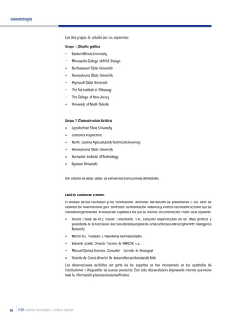 Metodología


                                          Los dos grupos de estudio son los siguientes:

                                          Grupo 1. Diseño gráfico
                                          •	   Eastern Illinois University
                                          •	   Mineapolis College of Art & Design
                                          •	   Northeastern State University
                                          •	   Pennsylvania State University
                                          •	   Plymouth State University
                                          •	   The Art Institute of Pittsburg
                                          •	   The College of New Jersey
                                          •	   University of North Dakota



                                          Grupo 2. Comunicación Gráfica
                                          •	   Appalachian State University
                                          •	   California Polytechnic
                                          •	   North Carolina Agricultutal & Technical University
                                          •	   Pennsylvania State University
                                          •	   Rochester Institute of Technology
                                          •	   Ryerson University


                                          Del estudio de estas tablas se extraen las conclusiones del estudio.



                                          FASE 6. Contraste externo.
                                          El análisis de los resultados y las conclusiones derivadas del estudio se presentaron a una serie de
                                          expertos de nivel nacional para contrastar la información obtenida y realizar las modificaciones que se
                                          consideren pertinentes. El listado de expertos a los que se envió la documentación citada es el siguiente:
                                          •	   Ricard Casals de RCC Casals Consultants, S.A., consultor especializado en las artes gráficas y
                                               presidente de la Asociación de Consultores Europeos de Artes Gráficas GAIN (Graphic Arts Intelligence
                                               Network)
                                          •	   Martín Vía. Fundador y Presidente de Protecmedia
                                          •	   Eduardo Acedo. Director Técnico de HENCHE s.a.
                                          •	   Manuel Gómez Güemes. Consultor - Gerente de Procograf
                                          •	   Vicente de Gracia director de desarrollos sectoriales de Aido
                                          Las observaciones recibidas por parte de los expertos se han incorporado en los apartados de
                                          Conclusiones y Propuestas de nuevos proyectos. Con todo ello se elabora el presente informe que reúne
                                          toda la información y las conclusiones finales.




14   ITGT Instituto Tecnológico y Gráfico Tajamar
 