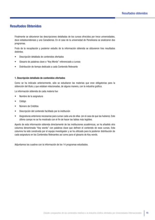 Resultados obtenidos



Resultados Obtenidos

  Finalmente se obtuvieron las descripciones detalladas de los cursos ofrecidos por trece universidades,
  doce estadounidenses y una Canadiense. En el caso de la universidad de Pensilvania se analizaron dos
  programas.
  Fruto de la recopilación y posterior estudio de la información obtenida se obtuvieron tres resultados
  distintos;
  •	   Descripción detallada de contenidos ofertados
  •	   Glosario de palabras clave o “Key Words” referenciado a cursos
  •	   Distribución de tiempo dedicado a cada Contenido Relevante



  1. Descripción detallada de contenidos ofertados
  Como se ha indicado anteriormente, sólo se estudiaron las materias que eran obligatorias para la
  obtención del título y que estaban relacionadas, de alguna manera, con la industria gráfica.
  La información obtenida de cada materia fue:
  •	   Nombre de la asignatura
  •	   Código
  •	   Número de Créditos
  •	   Descripción del contenido facilitado por la institución
  •	   Asignaturas anteriores necesarias para cursar cada una de ellas (en el caso de que las hubiera). Este
       último campo no se ha mostrado con el fin de hacer las tablas más legibles.
  Aparte de esta información obtenida directamente de las instituciones académicas, se ha añadido otra
  columna denominada “Key words” con palabras clave que definen el contenido de esos cursos. Esta
  columna ha sido construida por el equipo investigador y se ha utilizado para la posterior distribución de
  cada asignatura en los Contenidos Relevantes así como para el glosario de Key words.


  Adjuntamos los cuadros con la información de los 14 programas estudiados.




                                 Estudio comparativo de los contenidos relativos a la Industria Gráfica ofertados por Universidades Internacionales   15
 