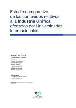Estudio comparativo
de los contenidos relativos
a la Industria Gráfica
ofertados por Universidades
Internacionales




AUTORES DEL ESTUDIO
Javier Rodríguez-Borlado
Director I + D ITGT

Aurelio Mendiguchía
Director Técnico ITGT

Ignacio Villalba
Profesor Asociado ITGT

Paul O. A. Olayide
Asistente investigación




Maquetación
Juan María Ortiz de Urbina
Profesor Asociado ITGT



           2010 Instituto Tecnológico y Gráfico Tajamar (ITGT)




                                                                              ITGT
                                                                   C/. Pío Felipe,12 · 28038 Madrid
                                                             Teléfono: 91 477 25 00 · Fax: 91 478 27 59
                                                                              www.itgt.es
 