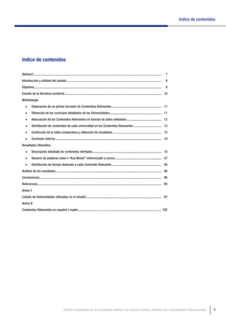 Indice de contenidos




Indice de contenidos

Abstract ............................................................................................................................................................   7
Introducción y utilidad del estudio ...................................................................................................................                 9
Objetivos ...........................................................................................................................................................   9
Estudio de la literatura existente ...................................................................................................................... 10
Metodología
    •	     Elaboración de un primer borrador de Contenidos Relevantes ............................................................. 11
    •	     Obtención de los currículos detallados de las Universidades ............................................................... 11
    •	     Adecuación de los Contenidos Relevantes en función de datos obtenidos .......................................... 12
    •	     Distribución de contenidos de cada universidad en los Contenidos Relevantes .................................. 13
    •	     Confección de la tabla comparativa y obtención de resultados............................................................ 13
    •	     Contraste externo.................................................................................................................................. 14
Resultados Obtenidos
    •	     Descripción detallada de contenidos ofertados .................................................................................... 15
    •	     Glosario de palabras clave o “Key Words” referenciado a cursos ........................................................ 47
    •	     Distribución de tiempo dedicado a cada Contenido Relevante ............................................................. 56
Análisis de los resultados ................................................................................................................................. 88
Conclusiones .................................................................................................................................................... 90
Referencias....................................................................................................................................................... 93
Anexo I
Listado de Universidades utilizadas en el estudio. ........................................................................................... 97
Anexo II
Contenidos Relevantes en español e inglés ..................................................................................................... 102




                                                Estudio comparativo de los contenidos relativos a la Industria Gráfica ofertados por Universidades Internacionales                             5
 