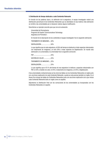 Resultados obtenidos


                                          3. Distribución de tiempo dedicado a cada Contenido Relevante
                                          En función de las palabras clave y la definición de la asignatura, el equipo investigador realizó una
                                          distribución porcentual en los Contenidos Relevantes que se abordaban en esa materia. Esta estimación
                                          se remitió a las universidades por si desearan realizar alguna modificación.
                                          Describimos un ejemplo concreto para que sirva de aclaración.
                                              Universidad de Pennsylvania.
                                              Programa de Graphic Communications Technology
                                              Asignatura de Premedia I.
                                              En función de la descripción de los contenidos el equipo investigador hizo la siguiente estimación.
                                              TRATAMIENTO DE IMÁGENES....50%
                                              DIGITALIZACIÓN ........................50%
                                              Lo que significa que en esta asignatura, el 50% del tiempo se dedicaría a tratar aspectos relacionados
                                              con tratamiento de imágenes y el otro 50% a tratar aspectos de Digitalización. Se mandó esta
                                              estimación a la universidad y la universidad hizo la siguiente corrección.
                                              PDF ..........................................25%
                                              GESTIÓN DE COLOR .................25%
                                              TRATAMIENTO DE IMÁGENES....25%
                                              DIGITALIZACIÓN ........................25%
                                              Lo que significa que el 25 % del tiempo de esa asignatura lo dedican a aspectos relacionados con
                                              PDF, el 25% a Gestión de color, el 25% a tratamiento de imágenes y el 25% a Digitalización.
                                          A las universidades norteamericanas se les envío las tablas con los Contenidos Relevantes en inglés junto
                                          con una breve explicación de cada Contenido Relevante, cuando se veía preciso también en inglés. En el
                                          Anexo II se incluye las tablas de Contenidos Relevantes junto con esa breve explicación de lo que incluía
                                          cada Contenido Relevante tanto en inglés como en español.
                                          Adjuntamos la distribución final con las correcciones de las universidades ya incorporadas con los
                                          Contenidos Relevantes en español.




56   ITGT Instituto Tecnológico y Gráfico Tajamar
 