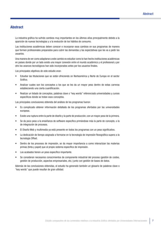 Abstract



Abstract

   La industria gráfica ha sufrido cambios muy importantes en los últimos años principalmente debido a la
   aparición de nuevas tecnologías y a la evolución de los hábitos de consumo.
   Las instituciones académicas deben conocer e incorporar esos cambios en sus programas de manera
   que formen profesionales preparados para cubrir las demandas y las expectativas que les va a pedir los
   usuarios.
   Una manera de ver como adaptarse a este cambio es estudiar como lo han hecho instituciones académicas
   en países donde por un lado existe una mayor conexión entre el mundo académico y el profesional y por
   otro los avances tecnológicos han sido incorporados antes por los usuarios finales.
   Los principales objetivos de este estudio eran:
   •	   Estudiar las titulaciones que se están ofreciendo en Norteamérica y Norte de Europa en el sector
        Gráfico.
   •	   Analizar cuales son los conceptos a los que se les da un mayor peso dentro de estas carreras
        estableciendo una cierta cuantificación.
   •	   Realizar un listado de conceptos, palabras clave o “key words” referenciado universidades y cursos
        específicos donde se tratan esos conceptos.
   Las principales conclusiones obtenida del análisis de los programas fueron:
   •	   Es complicado obtener información detallada de los programas ofertados por las universidades
        europeas.
   •	   Existe una ruptura entre la parte de diseño y la parte de producción, con un mayor peso de la primera.
   •	   Se da poco peso a la enseñanza de software específico primándose más la parte de concepto, o la
        de integración de procesos.
   •	   El Diseño Web y multimedia ya está presente en todos los programas con un peso significativo.
   •	   La dedicación de tiempo asignada a formarse en la tecnología de impresión flexográfica supera a la
        tecnología Offset.
   •	   Dentro de los procesos de impresión, se da mayor importancia a como interactúan las materias
        primas (tinta y papel) que al propio sistema específico de impresión.
   •	   Los acabados tienen un peso específico importante.
   •	   Se consideran necesarios conocimientos de componente industrial del proceso (gestión de costes,
        gestión de producción, aspectos empresariales, etc.) junto con gestión de bases de datos.
   Además de las conclusiones obtenidas, el estudio ha generado también un glosario de palabras clave o
   “key words” que puede resultar de gran utilidad.




                                 Estudio comparativo de los contenidos relativos a la Industria Gráfica ofertados por Universidades Internacionales   7
 