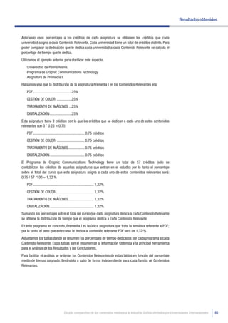 Resultados obtenidos


Aplicando esos porcentajes a los créditos de cada asignatura se obtienen los créditos que cada
universidad asigna a cada Contenido Relevante. Cada universidad tiene un total de créditos distinto. Para
poder comparar la dedicación que le dedica cada universidad a cada Contenido Relevante se calcula el
porcentaje de tiempo que le dedica.
Utilizamos el ejemplo anterior para clarificar este aspecto.
   Universidad de Pennsylvania.
   Programa de Graphic Communications Technology
   Asignatura de Premedia I.
Habíamos viso que la distribución de la asignatura Premedia I en los Contenidos Relevantes era:
   PDF ..........................................25%
   GESTIÓN DE COLOR ................25%
   TRATAMIENTO DE IMÁGENES ...25%
   DIGITALIZACIÓN ........................25%
Esta asignatura tiene 3 créditos con lo que los créditos que se dedican a cada uno de estos contenidos
relevantes son 3 * 0.25 = 0,75
   PDF ........................................................ 0.75 créditos
   GESTIÓN DE COLOR .............................. 0.75 créditos
   TRATAMIENTO DE IMÁGENES.................. 0.75 créditos
   DIGITALIZACIÓN ...................................... 0.75 créditos
El Programa de Graphic Communications Technology tiene un total de 57 créditos (sólo se
contabilizan los créditos de aquellas asignaturas que entran en el estudio) por lo tanto el porcentaje
sobre el total del curso que esta asignatura asigna a cada uno de estos contenidos relevantes será:
0.75 / 57 *100 = 1,32 %
   PDF .................................................................. 1,32%
   GESTIÓN DE COLOR ......................................... 1,32%
   TRATAMIENTO DE IMÁGENES............................ 1,32%
   DIGITALIZACIÓN ................................................ 1,32%
Sumando los porcentajes sobre el total del curso que cada asignatura dedica a cada Contenido Relevante
se obtiene la distribución de tiempo que el programa dedica a cada Contenido Relevante
En este programa en concreto, Premedia I es la única asignatura que trata la temática referente a PDF;
por lo tanto, el peso que este curso le dedica al contenido relevante PDF será de 1,32 %
Adjuntamos las tablas donde se resumen los porcentajes de tiempo dedicados por cada programa a cada
Contenido Relevante. Estas tablas son el resumen de la Información Obtenida y la principal herramienta
para el Análisis de los Resultados y las Conclusiones.
Para facilitar el análisis se ordenan los Contenidos Relevantes de estas tablas en función del porcentaje
medio de tiempo asignado, llevándolo a cabo de forma independiente para cada familia de Contenidos
Relevantes.




                                       Estudio comparativo de los contenidos relativos a la Industria Gráfica ofertados por Universidades Internacionales   85
 