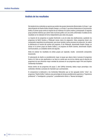 Análisis Resultados



                                    Análisis de los resultados



                                          Del estudio de los contenidos se aprecia que existen dos grupos claramente diferenciados: Un Grupo 1, que
                                          oferta titulación de Diseño Gráfico (Graphic Design); y un Grupo 2, que ofrece titulaciones en Comunicación
                                          Gráfica. El primer grupo centra la mayoría de sus materias en la parte creativa y preimpresión. El segundo
                                          grupo presenta materias que cubren todo el proceso gráfico con una cierta uniformidad. El análisis de los
                                          resultados se ha realizado de forma independiente para estos dos grupos.
                                          La mayoría de los programas se ajustan fácilmente a una de estas dos clasificaciones, quedando los
                                          programas de North Carolina y Pittsburgh menos claros de asignación. Estos programas tienen una
                                          componente mayoritaria de preimpresión, pero tocan también ciertos procesos de producción. Se realizó
                                          la distribución en función del nombre del programa. El de Pittsburgh, denominado Graphic Design, se
                                          incluyo en el primer grupo de Diseño Gráfico, y el programa de North Carolina, denominado Graphic
                                          Communications, se contabilizó dentro del segundo.
                                          Antes de analizar los resultados de ambos grupos por separado, resulta conveniente compararlos
                                          brevemente.
                                          El subconjunto de diseño es sensiblemente mayor al grupo que abarca todo el proceso (8 programas
                                          frente a 6). Esto es más significativo si se tiene en cuenta que uno de los criterios para la elección de
                                          programas era que ofrecieran mayor variedad de procesos en sus programas según Print and Graphics
                                          Scholarship Foundation.
                                          Incluso dentro de los programas del grupo 2, sólo CalPoly University, dedica mayor porcentaje a los
                                          contenidos referidos a procesos de impresión que a preimpresión.
                                          Si comparamos la dedicación a los Contenidos Relevantes que se han agrupado dentro “otros”, los
                                          programas “Diseño Gráfico” dedican unos porcentajes de tiempo sensiblemente superiores a “Experiencia
                                          profesional” e “Investigación y proyectos” y sensiblemente inferior a “Nuevas tecnologías”.




88   ITGT Instituto Tecnológico y Gráfico Tajamar
 