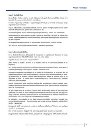 Análisis Resultados


Grupo1. Diseño Gráfico.
Es significativo el valor medio tan elevado dedicado a la tipografía (fuentes, legibilidad, historia de la
tipografía, etc.) aunque varía mucho entre universidades.
Se dedica un porcentaje significativo a la parte Web y multimedia, lo que contrasta con el escaso tiempo
asignado a nuevas tecnologías.
Hay una dedicación muy pequeña a la gestión de color y no aparece en ningún programa alusión alguna
al formato PDF (generación, optimización, automatización, etc.).
La impresión digital es el único sistema de impresión que se analiza y, además, muy someramente.
Prácticamente no se dedica tiempo a estudiar el proceso de producción ni el control de calidad. Estos
datos se pueden interpretar como una brecha importante entre la parte de diseño y la parte de producción
del producto gráfico.
No se hace referencia en ninguno de los programas a la gestión, o trabajo con datos variables.
Se le dedica un tiempo considerablemente elevado a la experiencia profesional.



Grupo 2. Comunicación Gráfica.
En los Contenido Relevantes del apartado de preimpresión es significativo la dedicación de tiempo
asignada a contenidos Web y Multimedia, la mayor si se suman ambos.
La gestión de color tiene un peso muy representativo
El PDF apenas se estudia, o al menos no se especifica como tal en la descripción detallada de los
programas.
En la parte de sistemas de producción, se dedica un porcentaje elevado a las materias primas (tintas y
papel principalmente) ya como asignatura específica o dentro de otras.
El sistema de impresión más relevante, por el número de horas dedicadas, es el de flexo pero sin
diferencias significativas con el offset. Huecograbado e impresión digital están sensiblemente por detrás.
Es destacable que se le dedica el mismo orden de magnitud al proceso de impresión digital en las
asignaturas del grupo 1 en “Diseño Gráfico” que en los del grupo 2 “Comunicación Gráfica” donde se
analiza todo el proceso gráfico.
Hay que considerar que desde el principio se excluyó a la serigrafía como contenido relevante propio.
Cuando ocasionalmente ha aparecido alguna referencia a serigrafía en algún programa se ha catalogado
dentro de “Otras temáticas”.
Se dedica poco tiempo al packaging, al menos según la descripción obtenida de las instituciones
académicas. Esto puede ser debido a la existencia de programas específicos como es el caso de RIT que
ofrece un Bachelor Degree en Packaging Science en otra facultad distinta, el College of Applied Science
and Technology (http://www.rit.edu/cast/undergraduate-programs.php)
La dedicación a los acabados es muy dispar, algunas universidades les dedican una parte muy
representativa (Pennsylvania y Ryerson) mientras que en otras tiene una dedicación reducida (North
Caroline y Appalachian).
La asignación al JDF es prácticamente inexistente, sólo Ryerson y California Polytechnic hace una ligera
mención en sus programas.
En la parte de producción, el aspecto más relevante es la estimación de costes y presupuestos.
Es significativa la dedicación a Dato Variable, principalmente en los programas de RIT y CalPoly University.




                              Estudio comparativo de los contenidos relativos a la Industria Gráfica ofertados por Universidades Internacionales   89
 