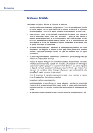 Conclusiones




                                          Conclusiones del estudio

                                          Las principales conclusiones obtenidas del estudio son las siguientes:
                                          •	   Las universidades norteamericanas son más transparentes a la hora de mostrar los cursos, ofertados
                                               en muchas ocasiones con gran detalle. La dificultad en encontrar la información en instituciones
                                               europeas puede llevar a migración de posibles estudiantes hacia universidades norteamericanas.
                                          •	   Existe una ruptura entre la parte de diseño y la parte de producción, dándose mayor relieve en la
                                               formación universitaria a la etapa creativa que a la productiva. La producción queda relegada, en
                                               ocasiones, a especialidades dentro de un curso más genérico; o a acciones formativas de corta
                                               duración, o seminarios específicos sobre materias concretas. Uno de los expertos remarcaba que
                                               estos cursos con un carácter más profesional son ofertados con frecuencia por asociaciones como
                                               por ejemplo PIA, más que por universidades.
                                          •	   En general, se da muy poco peso a la enseñanza de software específico primándose más la parte
                                               de concepto, o la de integración de procesos. Se asume que el alumno ya sabe utilizar programas
                                               concretos o que los puede aprender por su cuenta, pero que no es la universidad el sitio para adquirir
                                               esta formación.
                                          •	   El Diseño Web y multimedia no es una tendencia o nueva tecnología aplicada, sino algo actual que
                                               demanda una parte importante del tiempo.
                                          •	   El proceso de impresión Offset ya no tiene la importancia de antaño. Ahora compite con la flexografía
                                               al mismo nivel, en cuanto al tiempo empleado en la universidad. El huecograbado tiene el mismo peso
                                               que la impresión digital, lo que supone un descenso importante del primero y un ascenso importante
                                               del digital. Es interesante la apreciación realizada por un experto referente a que el sistema Flexo
                                               está mucho más expandido en Estados Unidos que en Europa, con lo que la extrapolación de estos
                                               datos a España hay que hacerla con cierta precaución.
                                          •	   Dentro de los procesos de impresión, se da mayor importancia a cómo interactúan las materias
                                               primas (tinta y papel) que al propio sistema específico.
                                          •	   Los acabados mantienen su peso específico.
                                          •	   Los profesionales que se quieran formar en el proceso gráfico van a necesitar unos conocimientos
                                               importantes de la componente industrial del proceso (gestión de costes, gestión de producción,
                                               aspectos empresariales, etc.), junto con cierto dominio en gestión de bases de datos para tratar dato
                                               variable.
                                          •	   No se encuentra ninguna universidad que, por el momento, dedique un tiempo significativo al JDF




90   ITGT Instituto Tecnológico y Gráfico Tajamar
 