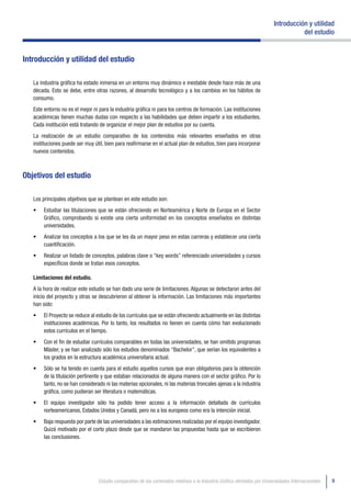 Introducción y utilidad
                                                                                                                                       del estudio


Introducción y utilidad del estudio

   La industria gráfica ha estado inmersa en un entorno muy dinámico e inestable desde hace más de una
   década. Esto se debe, entre otras razones, al desarrollo tecnológico y a los cambios en los hábitos de
   consumo.
   Este entorno no es el mejor ni para la industria gráfica ni para los centros de formación. Las instituciones
   académicas tienen muchas dudas con respecto a las habilidades que deben impartir a los estudiantes.
   Cada institución está tratando de organizar el mejor plan de estudios por su cuenta.
   La realización de un estudio comparativo de los contenidos más relevantes enseñados en otras
   instituciones puede ser muy útil, bien para reafirmarse en el actual plan de estudios, bien para incorporar
   nuevos contenidos.



Objetivos del estudio

   Los principales objetivos que se plantean en este estudio son:
   •	   Estudiar las titulaciones que se están ofreciendo en Norteamérica y Norte de Europa en el Sector
        Gráfico, comprobando si existe una cierta uniformidad en los conceptos enseñados en distintas
        universidades.
   •	   Analizar los conceptos a los que se les da un mayor peso en estas carreras y establecer una cierta
        cuantificación.
   •	   Realizar un listado de conceptos, palabras clave o “key words” referenciado universidades y cursos
        específicos donde se tratan esos conceptos.

   Limitaciones del estudio.
   A la hora de realizar este estudio se han dado una serie de limitaciones. Algunas se detectaron antes del
   inicio del proyecto y otras se descubrieron al obtener la información. Las limitaciones más importantes
   han sido:
   •	   El Proyecto se reduce al estudio de los currículos que se están ofreciendo actualmente en las distintas
        instituciones académicas. Por lo tanto, los resultados no tienen en cuenta cómo han evolucionado
        estos currículos en el tiempo.
   •	   Con el fin de estudiar currículos comparables en todas las universidades, se han omitido programas
        Máster, y se han analizado sólo los estudios denominados “Bachelor”, que serían los equivalentes a
        los grados en la estructura académica universitaria actual.
   •	   Sólo se ha tenido en cuenta para el estudio aquellos cursos que eran obligatorios para la obtención
        de la titulación pertinente y que estaban relacionados de alguna manera con el sector gráfico. Por lo
        tanto, no se han considerado ni las materias opcionales, ni las materias troncales ajenas a la industria
        gráfica, como pudieran ser literatura o matemáticas.
   •	   El equipo investigador sólo ha podido tener acceso a la información detallada de currículos
        norteamericanos, Estados Unidos y Canadá, pero no a los europeos como era la intención inicial.
   •	   Baja respuesta por parte de las universidades a las estimaciones realizadas por el equipo investigador.
        Quizá motivado por el corto plazo desde que se mandaron las propuestas hasta que se escribieron
        las conclusiones.




                                  Estudio comparativo de los contenidos relativos a la Industria Gráfica ofertados por Universidades Internacionales   9
 