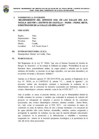 PROYECTO: MEJORAMIENTO DEL SERVICIO VIAL EN LAS CALLES DEL A.H. TACALA SECTOR I, DISTRITO DE CASTILLA -
PIURA - PIURA; META; CONSTRUCION DE LA CALLE LOS BRILLANTES
I. NOMBREDE LA INVERSIÓN
“MEJORAMIENTO DEL SERVICIO VIAL EN LAS CALLES DEL A.H.
TACALA SECTOR I, DISTRITO DE CASTILLA - PIURA - PIURA; META;
CONSTRUCION DE LA CALLE LOS BRILLANTE”
II. UBICACIÓN
Región: Piura.
Departamento: Piura.
Provincia: Piura
Distrito: Castilla.
Localidad: A.H Tacala Sector I
III. ENTIDAD EJECUTORA (U.E.I.)
Municipalidad Distrital de Castilla, Piura.
IV. MARCO LEGAL
Del Reglamento de la Ley N° 29664, “que crea el Sistema Nacional de Gestión de
Riesgos de Desastres”, se ha tomado la definición de peligro, “Probabilidad de que un
fenómeno físico, potencialmente dañino, de origen natural o inducido por la acción
antrópica del hombre, se presente en un lugar específico, con una cierta intensidad y en
un periodo de tiempo y frecuencia definidos”.
Además en el Decreto supremo N° 003-2019-PCM, que aprueba el Reglamento de la
Ley N° 30556, en el CAPITULO II, articulo 5.3…., detalla lo siguiente:”…..Es
necesario realizar una descripción orientada a incrementar la resiliencia de la
infraestructura ante la ocurrencia de desastres ocasionados por fenómenos naturales o
eventos climatológicos extremos naturales como lo fue el FEN 2017”…..”.
Ante el pedido, se anexa el presente informe, en la que la Municipalidad distrital de
Castilla comunica las acciones o medidas que contempla la propuesta de solución del
proyecto en salvaguarda de aumentar o proveer la resiliencia de las estructuras
proyectadas, ante eventos climatológicos extremos, máximas avenidas , fuertes lluvias,
etc.; tales como el ocasionado por el FEN 2017; con estructuras de muros de
contención en zonas de laderas; obras de arte y drenaje destinadas a la evacuación de
las aguas pluviales tales como badenes, alcantarillas, canaletas, cunetas; asegurando y
protegiendo la superficie de rodadura con una capa de material afirmado seleccionado;
que coadyuven en la protección a la infraestructura a rehabilitar o reconstruir,
asegurando los montos de la inversión (propuesta tecnológica) y la persistencia de la
vida útil de las obras proyectadas.
 