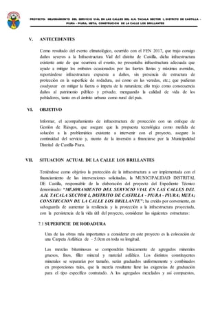PROYECTO: MEJORAMIENTO DEL SERVICIO VIAL EN LAS CALLES DEL A.H. TACALA SECTOR I, DISTRITO DE CASTILLA -
PIURA - PIURA; META; CONSTRUCION DE LA CALLE LOS BRILLANTES
V. ANTECEDENTES
Como resultado del evento climatológico, ocurrido con el FEN 2017, que trajo consigo
daños severos a la Infraestructura Vial del distrito de Castilla, dicha infraestructura
existente ante de que ocurriera el evento, no presentaba infraestructura adecuada que
ayude a mitigar los embates ocasionados por las fuertes lluvias y máximas avenidas,
reportándose infraestructura expuesta a daños, sin presencia de estructura de
protección en la superficie de rodadura, así como en las veredas, etc.; que pudieran
coadyuvar en mitigar la fuerza o ímpetu de la naturaleza; ello trajo como consecuencia
daños al patrimonio público y privado; menguando la calidad de vida de los
pobladores, tanto en el ámbito urbano como rural del país.
VI. OBJETIVO
Informar, el acompañamiento de infraestructura de protección con un enfoque de
Gestión de Riesgos, que asegure que la propuesta tecnológica como medida de
solución a la problemática existente a intervenir con el proyecto, asegure la
continuidad del servicio y, monto de la inversión a financiarse por la Municipalidad
Distrital de Castilla-Piura.
VII. SITUACION ACTUAL DE LA CALLE LOS BRILLANTES
Teniéndose como objetivo la protección de la infraestructura a ser implementada con el
financiamiento de las intervenciones solicitadas, la MUNICIPALIDAD DISTRITAL
DE Castilla, responsable de la elaboración del proyecto del Expediente Técnico
denominado: “MEJORAMIENTO DEL SERVICIO VIAL EN LAS CALLES DEL
A.H. TACALA SECTOR I, DISTRITO DE CASTILLA - PIURA - PIURA; META;
CONSTRUCION DE LA CALLE LOS BRILLANTE”; ha creído por conveniente, en
salvaguarda de aumentar la resiliencia y la protección a la infraestructura proyectada,
con la persistencia de la vida útil del proyecto, considerar las siguientes estructuras:
7.1 SUPERFICIE DE RODADURA
Una de las obras más importantes a considerar en este proyecto es la colocación de
una Carpeta Asfáltica de – 5.0cm en toda su longitud.
Las mezclas bituminosas se compondrán básicamente de agregados minerales
gruesos, finos, filler mineral y material asfáltico. Los distintos constituyentes
minerales se separarán por tamaño, serán graduados uniformemente y combinados
en proporciones tales, que la mezcla resultante llene las exigencias de graduación
para el tipo específico contratado. A los agregados mezclados y así compuestos,
 