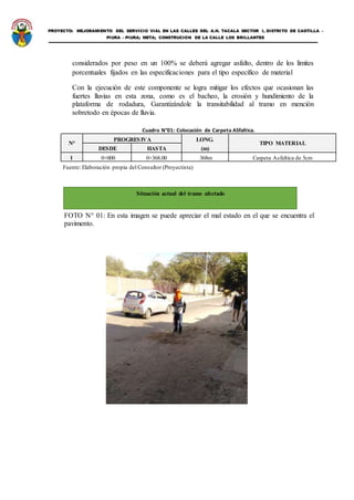 PROYECTO: MEJORAMIENTO DEL SERVICIO VIAL EN LAS CALLES DEL A.H. TACALA SECTOR I, DISTRITO DE CASTILLA -
PIURA - PIURA; META; CONSTRUCION DE LA CALLE LOS BRILLANTES
considerados por peso en un 100% se deberá agregar asfalto, dentro de los límites
porcentuales fijados en las especificaciones para el tipo específico de material
Con la ejecución de este componente se logra mitigar los efectos que ocasionan las
fuertes lluvias en esta zona, como es el bacheo, la erosión y hundimiento de la
plataforma de rodadura, Garantizándole la transitabilidad al tramo en mención
sobretodo en épocas de lluvia.
Cuadro N°01: Colocación de Carpeta ASfaltica.
N°
PROGRESIVA LONG.
TIPO MATERIAL
DESDE HASTA (m)
1 0+000 0+368.00 368m Carpeta Asfaltica de 5cm
Fuente: Elaboración propia del Consultor (Proyectista)
FOTO N° 01: En esta imagen se puede apreciar el mal estado en el que se encuentra el
pavimento.
Situación actual del tramo afectado
 