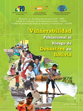 Vulnerabilidad
Poblacional al
Riesgo de
Desastres en
Bolivia
La Paz - Bolivia
Ministerio de Planificación
del Desarrollo
Unidad de Análisis de Políticas
Sociales y Económicas
Fondo de Población
de las Naciones Unidas
Ministerio de Planificación del Desarrollo - MPD
Fondo de Población de las Naciones Unidas - UNFPA
Unidad de Análisis de Políticas Sociales y Económicas - UDAPE
 