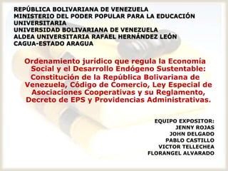 REPÚBLICA BOLIVARIANA DE VENEZUELA
MINISTERIO DEL PODER POPULAR PARA LA EDUCACIÓN
UNIVERSITARIA
UNIVERSIDAD BOLIVARIANA DE VENEZUELA
ALDEA UNIVERSITARIA RAFAEL HERNÁNDEZ LEÓN
CAGUA-ESTADO ARAGUA


  Ordenamiento jurídico que regula la Economía
   Social y el Desarrollo Endógeno Sustentable:
   Constitución de la República Bolivariana de
  Venezuela, Código de Comercio, Ley Especial de
   Asociaciones Cooperativas y su Reglamento,
  Decreto de EPS y Providencias Administrativas.

                                   EQUIPO EXPOSITOR:
                                         JENNY ROJAS
                                       JOHN DELGADO
                                      PABLO CASTILLO
                                    VICTOR TELLECHEA
                                 FLORANGEL ALVARADO
 