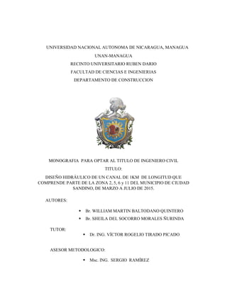 UNIVERSIDAD NACIONAL AUTONOMA DE NICARAGUA, MANAGUA
UNAN-MANAGUA
RECINTO UNIVERSITARIO RUBEN DARIO
FACULTAD DE CIENCIAS E INGENIERIAS
DEPARTAMENTO DE CONSTRUCCION
MONOGRAFIA PARA OPTAR AL TITULO DE INGENIERO CIVIL
TITULO:
DISEÑO HIDRÁULICO DE UN CANAL DE 1KM DE LONGITUD QUE
COMPRENDE PARTE DE LA ZONA 2, 5, 6 y 11 DEL MUNICIPIO DE CIUDAD
SANDINO, DE MARZO A JULIO DE 2015.
AUTORES:
 Br. WILLIAM MARTIN BALTODANO QUINTERO
 Br. SHEILA DEL SOCORRO MORALES ÑURINDA
TUTOR:
 Dr. ING. VÍCTOR ROGELIO TIRADO PICADO
ASESOR METODOLOGICO:
 Msc. ING. SERGIO RAMÍREZ
 