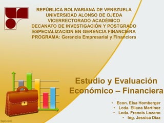 REPÚBLICA BOLIVARIANA DE VENEZUELA
     UNIVERSIDAD ALONSO DE OJEDA
      VICERRECTORADO ACADÉMICO
DECANATO DE INVESTIGACIÓN Y POSTGRADO
ESPECIALIZACION EN GERENCIA FINANCIERA
PROGRAMA: Gerencia Empresarial y Financiera




                Estudio y Evaluación
               Económico – Financiera
                                • Econ. Elsa Homberger
                                 • Lcda. Eliana Martínez
                                 • Lcda. Francis Lozano
                                     • Ing. Jessica Díaz
 