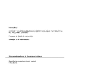 Informe final
ESTUDIO Y VALIDACIÓN DEL MODELO DE METODOLOGÍAS PARTICIPATIVAS
DEL PROGRAMA ORÍGENES
Propuesta de Modelo de Intervención
Santiago, 29 de enero de 2003
Universidad Academia de Humanismo Cristiano
Miguel Bahamondes (coordinador equipo)
Felipe Domb.
 